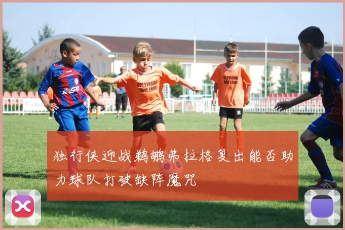 独行侠迎战鹈鹕弗拉格复出能否助力球队打破缺阵魔咒