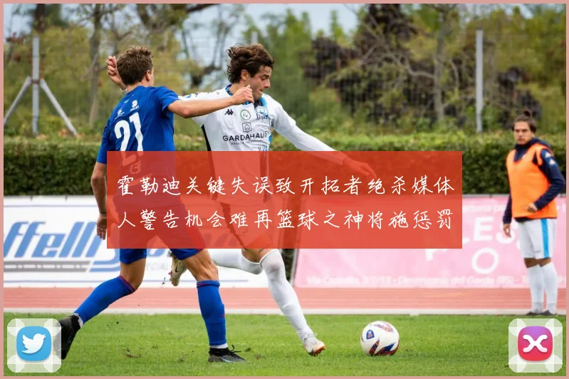 霍勒迪关键失误致开拓者绝杀媒体人警告机会难再篮球之神将施惩罚