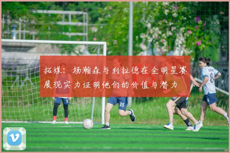 拓媒：杨瀚森与利拉德在全明星赛展现实力证明他们的价值与潜力