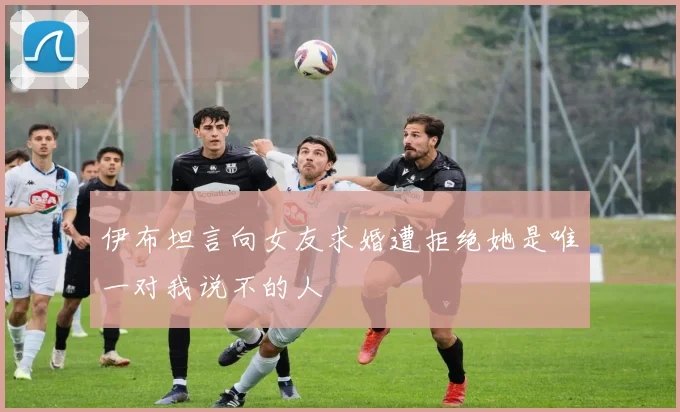 伊布坦言向女友求婚遭拒绝她是唯一对我说不的人