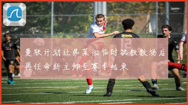 曼联计划让弗莱彻临时执教数场后再任命新主帅至赛季结束