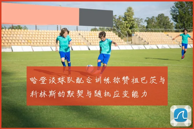 哈登谈球队配合训练称赞祖巴茨与科林斯的默契与随机应变能力