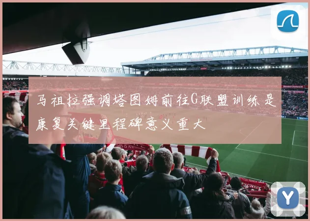 马祖拉强调塔图姆前往G联盟训练是康复关键里程碑意义重大