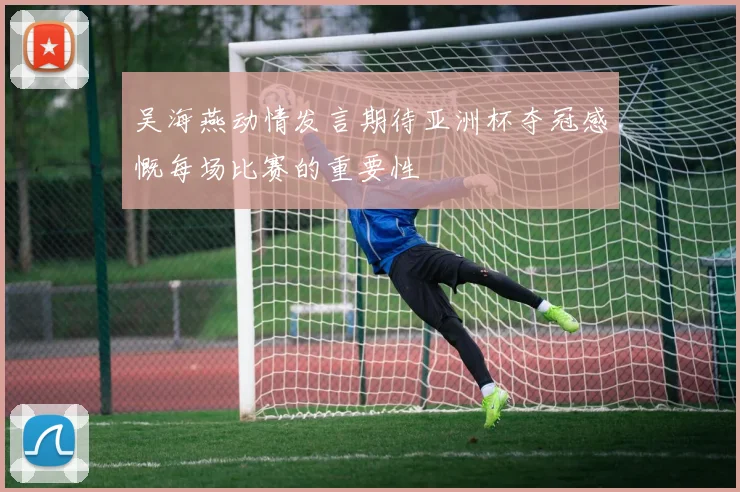 吴海燕动情发言期待亚洲杯夺冠感慨每场比赛的重要性