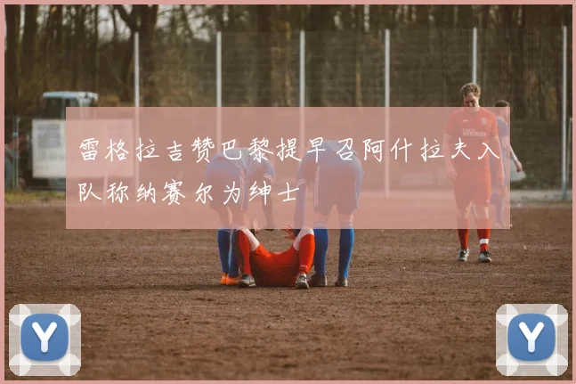 雷格拉吉赞巴黎提早召阿什拉夫入队称纳赛尔为绅士