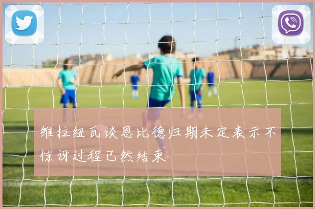 维拉纽瓦谈恩比德归期未定表示不惊讶过程已然结束