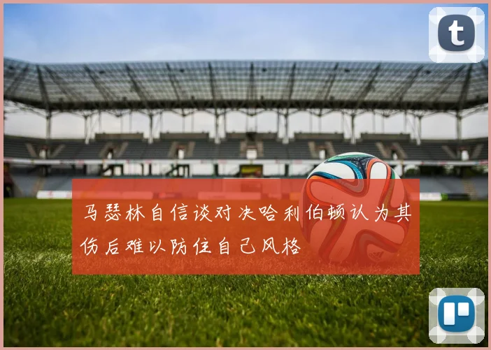 马瑟林自信谈对决哈利伯顿认为其伤后难以防住自己风格