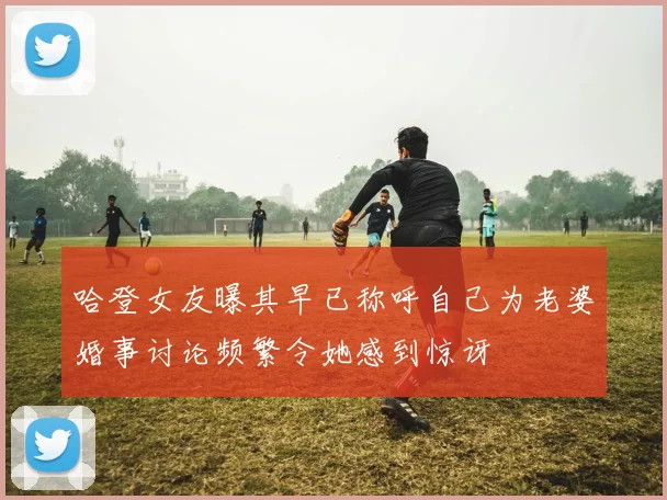 哈登女友曝其早已称呼自己为老婆婚事讨论频繁令她感到惊讶