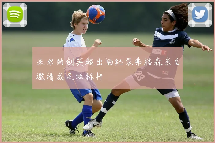 米尔纳创英超出场纪录弗格森亲自邀请成足坛标杆