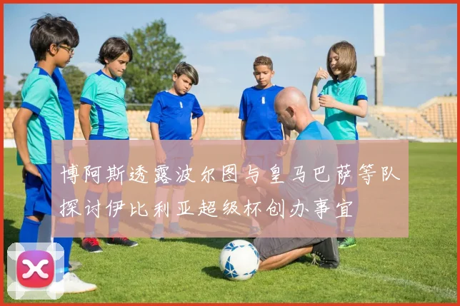 博阿斯透露波尔图与皇马巴萨等队探讨伊比利亚超级杯创办事宜