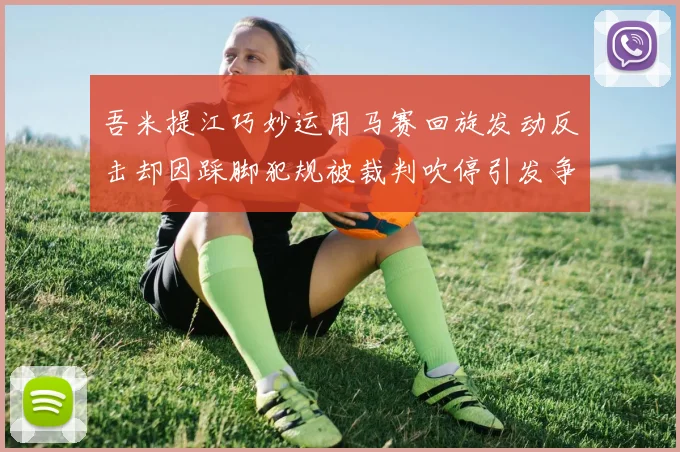 吾米提江巧妙运用马赛回旋发动反击却因踩脚犯规被裁判吹停引发争议