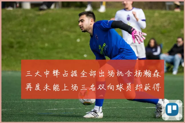 三大中锋占据全部出场机会杨瀚森再度未能上场三名双向球员却获得机会