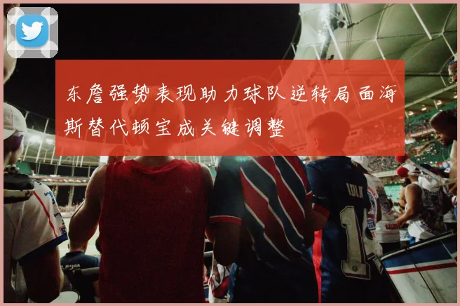 东詹强势表现助力球队逆转局面海斯替代顿宝成关键调整