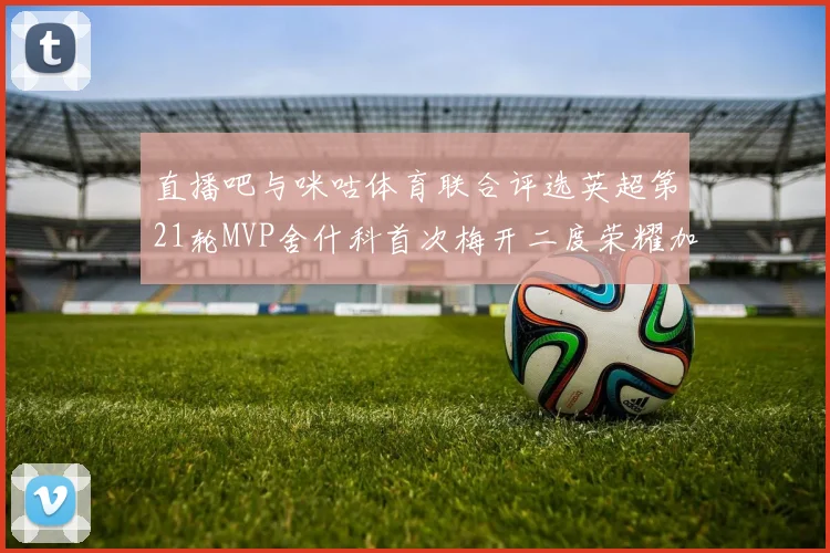 直播吧与咪咕体育联合评选英超第21轮MVP舍什科首次梅开二度荣耀加冕