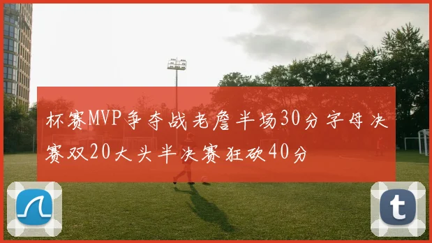 杯赛MVP争夺战老詹半场30分字母决赛双20大头半决赛狂砍40分