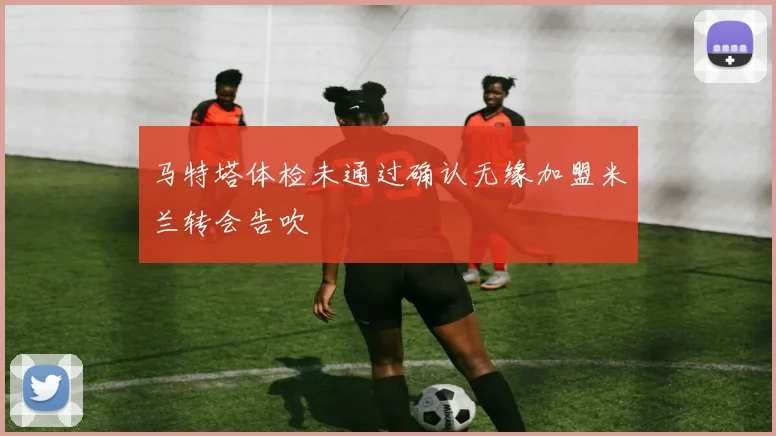 马特塔体检未通过确认无缘加盟米兰转会告吹