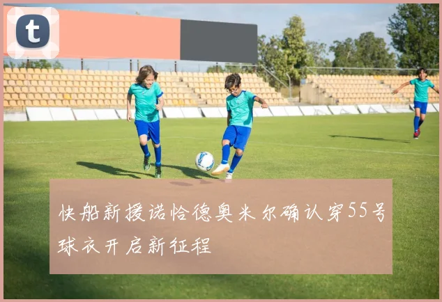 快船新援诺恰德奥米尔确认穿55号球衣开启新征程