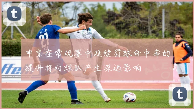 申京在常规赛中延续罚球命中率的提升将对球队产生深远影响