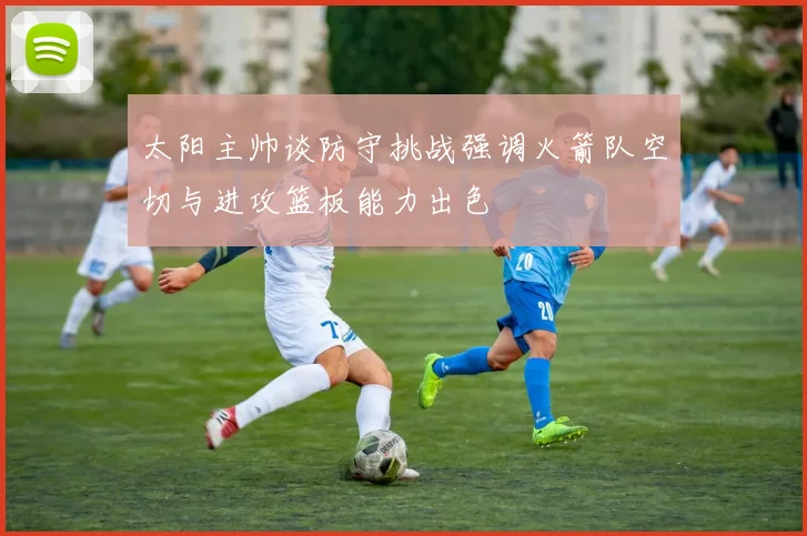 太阳主帅谈防守挑战强调火箭队空切与进攻篮板能力出色
