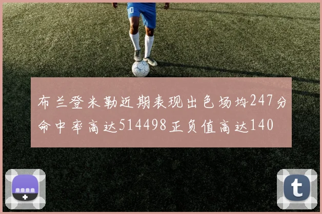 布兰登米勒近期表现出色场均247分命中率高达514498正负值高达140