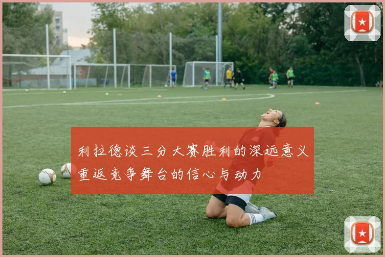 利拉德谈三分大赛胜利的深远意义重返竞争舞台的信心与动力
