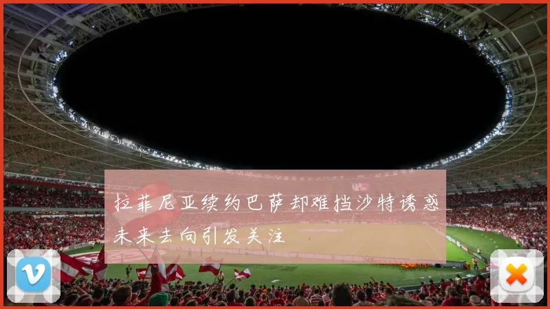 拉菲尼亚续约巴萨却难挡沙特诱惑未来去向引发关注