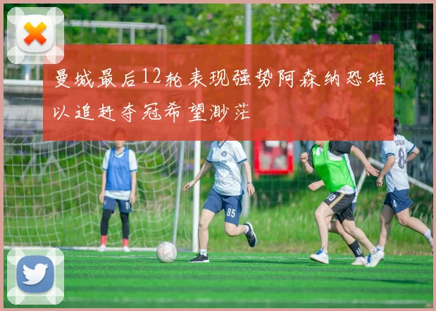 曼城最后12轮表现强势阿森纳恐难以追赶夺冠希望渺茫
