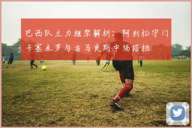 巴西队主力框架解析：阿利松守门卡塞米罗与吉马良斯中场搭档
