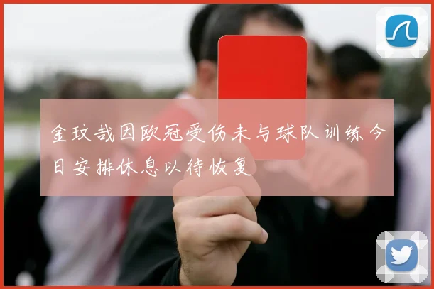 金玟哉因欧冠受伤未与球队训练今日安排休息以待恢复