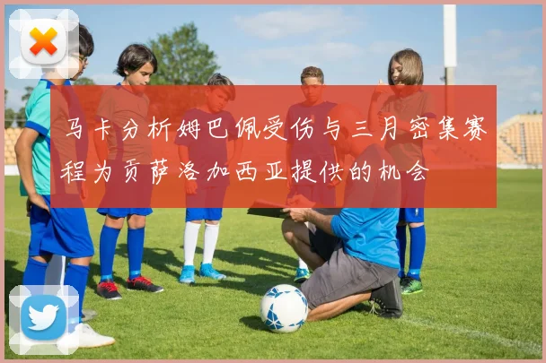 马卡分析姆巴佩受伤与三月密集赛程为贡萨洛加西亚提供的机会