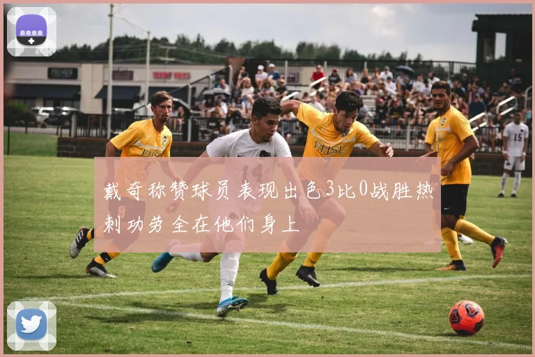 戴奇称赞球员表现出色3比0战胜热刺功劳全在他们身上