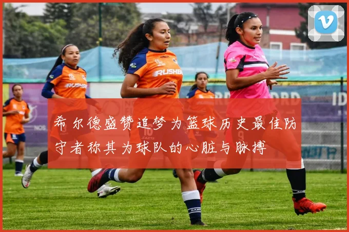 希尔德盛赞追梦为篮球历史最佳防守者称其为球队的心脏与脉搏