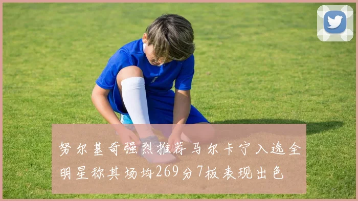 努尔基奇强烈推荐马尔卡宁入选全明星称其场均269分7板表现出色