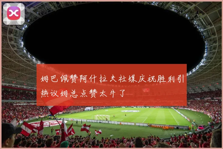 姆巴佩赞阿什拉夫社媒庆祝胜利引热议姆总点赞太牛了