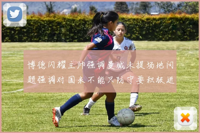 博德闪耀主帅强调曼城未提场地问题强调对国米不能只防守要积极进攻