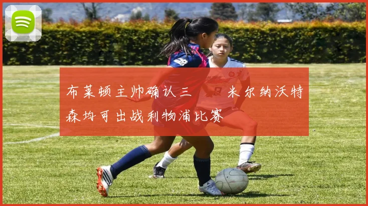 布莱顿主帅确认三笘薫米尔纳沃特森均可出战利物浦比赛