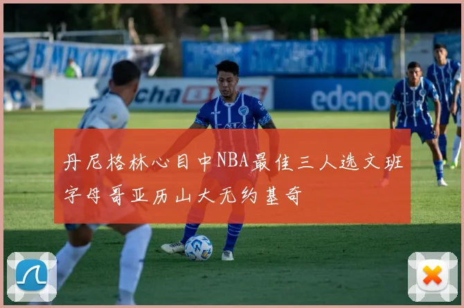 丹尼格林心目中NBA最佳三人选文班字母哥亚历山大无约基奇